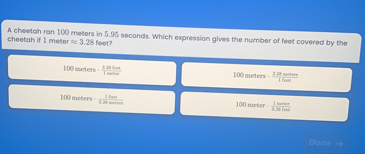 A cheetah ran 100 meters in 5.95 seconds. Which expression gives the number of feet covered by the
cheetah if 1 meterapprox 3.28 fe et?
100 meters·  (3.28 feet)/1 meter 
100 meters·  (3.28 meters)/1 fos 
100 meters·  1 foot/3.28 moters 
100 meter·  1 meter/3.28 feet 
Done →