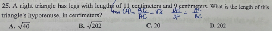 A right triangle has legs with lengths of 11 centimeters and 9 centimeters. What is the length of this
triangle's hypotenuse, in centimeters?
A. sqrt(40) B. sqrt(202) C. 20 D. 202