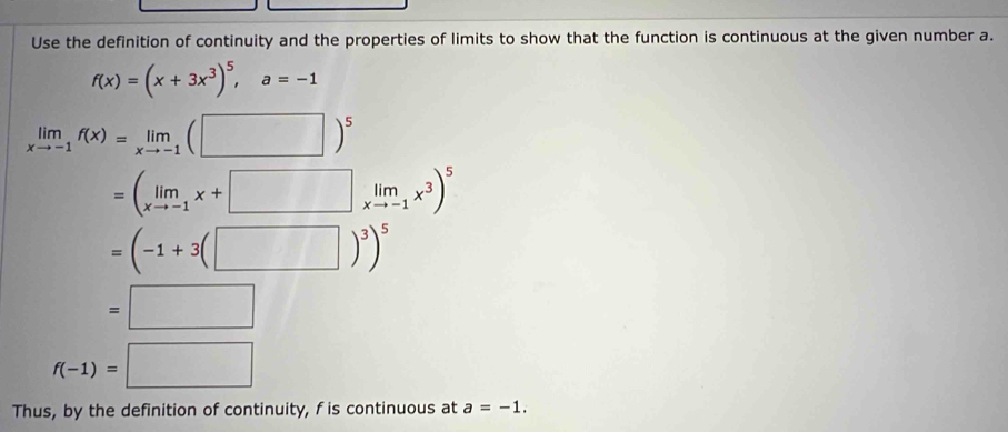 Use the definition of continuity and the properties of limits to show that the function is continuous at the given number a.
f(x)=(x+3x^3)^5, a=-1
limlimits _xto -1f(x)=limlimits _xto -1(□ )^5
=(limlimits _xto -1x+□ limlimits _xto -1x^3)^5
=(-1+3(□ )^3)^5
=□
f(-1)=□
Thus, by the definition of continuity, f is continuous at a=-1.