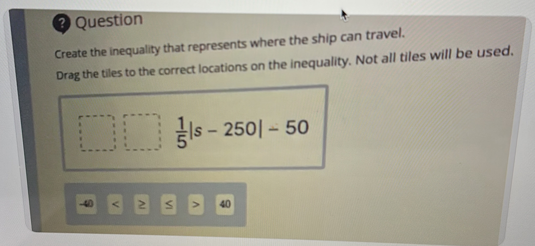 ? Question 
Create the inequality that represents where the ship can travel. 
Drag the tiles to the correct locations on the inequality. Not all tiles will be used,
 1/5 |s-250|-50
-40 40