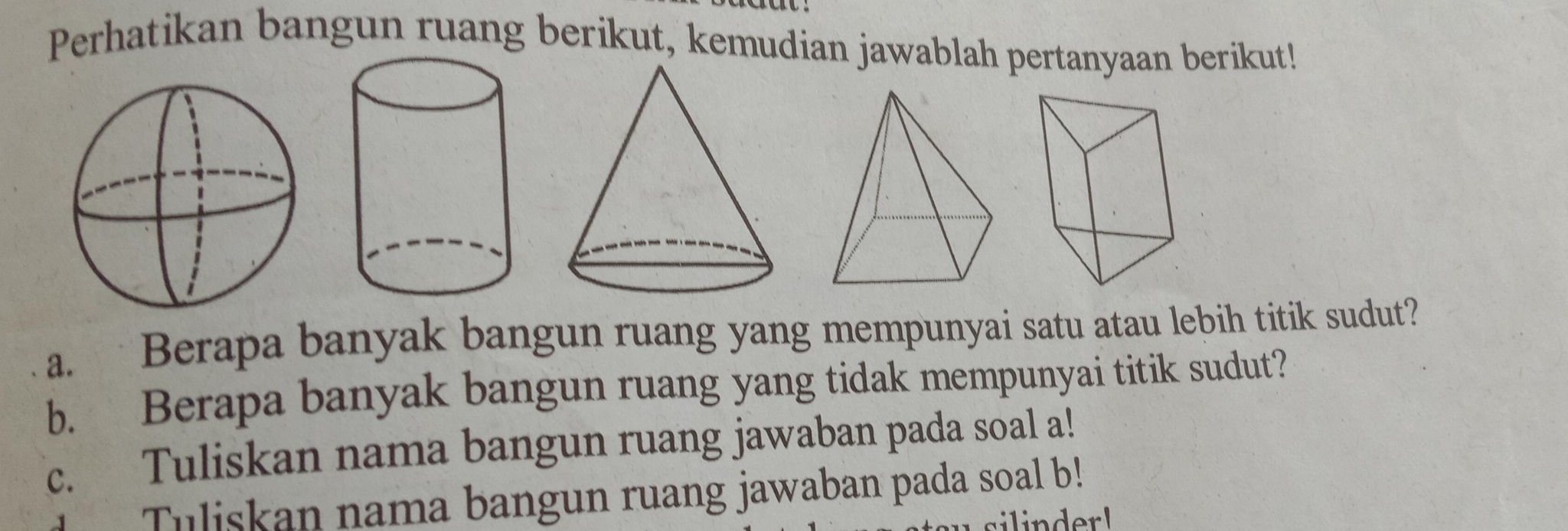 Perhatikan bangun ruang berikut, kemudian jawablah pertanyaan berikut! 
a. Berapa banyak bangun ruang yang mempunyai satu atau lebih titik sudut? 
b. Berapa banyak bangun ruang yang tidak mempunyai titik sudut? 
c. Tuliskan nama bangun ruang jawaban pada soal a! 
Tuliskan nama bangun ruang jawaban pada soal b! 
ilinderl