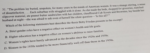 “The problem lay buried, unspoken, for many years in the minds of American women. It was a strange stirring, a sense
of dissatisfaction. . . . Each suburban wife struggled with it alone. As she made the beds, shopped for groceries, matched
slipcover material, ate peanut butter sandwiches with her children, chauffeured Cub Scouts and Brownies, lay beside her
husband at night—she was afraid to ask even of herself the silent question—‘Is this all?””
Which of the following statements best describes the thesis Betty Friedan presents in the excerpt?
A. Strict gender roles have a negative effect on women's health and life goals.
B. Higher education has a negative effect on women's abilities to raise families
C. Women's rights have barely advanced in the decades since the 1920s and 1930s.
D. Women in the 1930s tended to be more financially well-off than those in the 1950s.