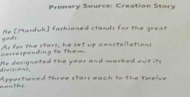 Primary Source: Creation Story 
He [Marduk] fashioned stands for the great 
gods. 
As for the stors, he set up constellations 
correspanding to them. 
He designated the year and marked out its 
divisions 
Apportioned three stars each to the twelve 
nonths.