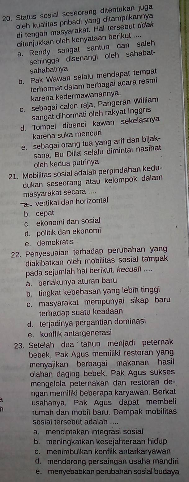 Status sosial seseorang ditentukan juga
oleh kualitas pribadi yang ditampilkannya
di tengah masyarakat. Hal tersebut tidak
ditunjukkan oleh kenyataan berikut ....
a. Rendy sangat santun dan saleh
sehingga disenangi oleh sahabat-
sahabatnya
b. Pak Wawan selalu mendapat tempat
terhormat dalam berbagai acara resmi
karena kedermawanannya.
c. sebagai calon raja, Pangeran William
sangat dihormati oleh rakyat Inggris
d. Tompel dibenci kawan sekelasnya
karena suka mencuri
e. sebagai orang tua yang arif dan bijak-
sana, Bu Dilla selalu dimintai nasihat
oleh kedua putrinya
21. Mobilitas sosial adalah perpindahan kedu-
dukan seseorang atau kelompok dalam
masyarakat secara ....
a. vertikal dan horizontal
b. cepat
c. ekonomi dan sosial
d. politik dan ekonomi
e. demokratis
22. Penyesuaian terhadap perubahan yang
diakibatkan oleh mobilitas sosial tampak
pada sejumlah hal berikut, kecuali ....
a. berlåkunya aturan baru
b. tingkat kebebasan yang lebih tinggi
c. masyarakat mempunyai sikap baru
terhadap suatu keadaan
d. terjadinya pergantian dominasi
e. konflik antargenerasi
23. Setelah dua'tahun menjadi peternak
bebek, Pak Agus memiliki restoran yan
menyajikan berbagai makanan hasil
olahan daging bebek. Pak Agus sukses
mengelola peternakan dan restoran de-
ngan memiliki beberapa karyawan. Berkat
a usahanya, Pak Agus dapat membeli
rumah dan mobil baru. Dampak mobilitas
sosial tersebut adalah ....
a. menciptakan integrasi sosial
b. meningkatkan kesejahteraan hidup
c. menimbulkan konflik antarkaryawan
d. mendorong persaingan usaha mandiri
e. menyebabkan perubahan sosial budaya