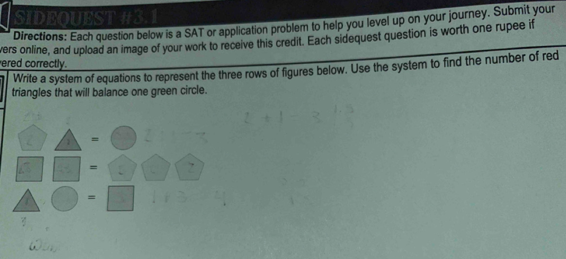 SIDEQUEST #3.1 
Directions: Each question below is a SAT or application problem to help you level up on your journey. Submit your 
vers online, and upload an image of your work to receive this credit. Each sidequest question is worth one rupee if 
ered correctly. 
Write a system of equations to represent the three rows of figures below. Use the system to find the number of red 
triangles that will balance one green circle.
△ =bigcirc frac 
□ □ =□ □ □
△ bigcirc =□ frac 4  8/20 =L
ω