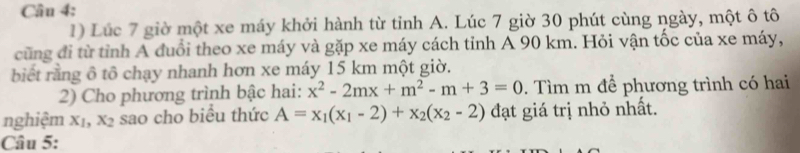 Lúc 7 giờ một xe máy khởi hành từ tỉnh A. Lúc 7 giờ 30 phút cùng ngày, một ô tô
cũng đi từ tỉnh A đuổi theo xe máy và gặp xe máy cách tỉnh A 90 km. Hỏi vận tốc của xe máy,
biết rằng ô tô chạy nhanh hơn xe máy 15 km một giờ.
2) Cho phương trình bậc hai: x^2-2mx+m^2-m+3=0. Tìm m để phương trình có hai
nghiệm xī, X_2 sao cho biều thức A=x_1(x_1-2)+x_2(x_2-2) đạt giá trị nhỏ nhất.
Câu 5: