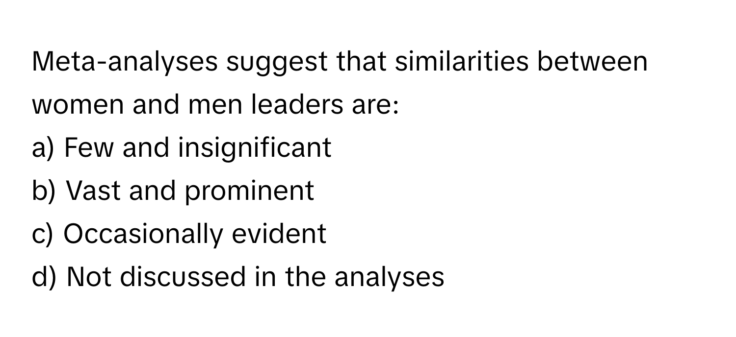 Meta-analyses suggest that similarities between women and men leaders are:

a) Few and insignificant
b) Vast and prominent
c) Occasionally evident
d) Not discussed in the analyses