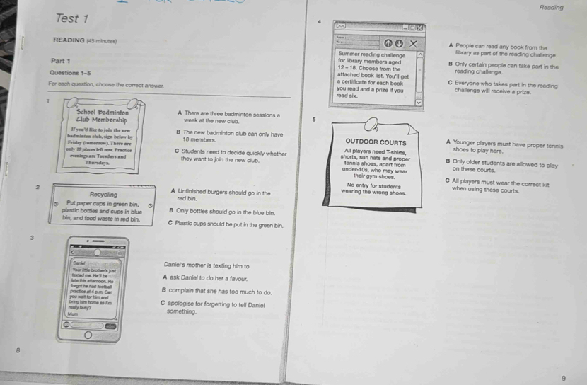 Reading
Test 1 4
× A People can read any book from the
READING (45 minutes) Summer reading challenge ^ library as part of the reading challenge.
Part 1 for library members aged B Only certain people can take part in the
12 - 18. Choose from the reading challenge.
Questions 1-5
a certificate for each book attached book list. You'll get C Everyone who takes part in the reading
For each question, choose the correct answer. read six. you read and a prize if you challenge will receive a prize.
1
School Badminton A There are three badminton sessions a
Club Membership week at the new club. 5
If you'd like to join the new B The new badminton club can only have OUTDOOR COURTS A Younger players must have proper tennis
18 members.
shoes to play here.
only 18 places left now. Practice Friday (tomorrow), There are C Students need to decide quickly whether shorts, sun hats and proper All players need T-shirts, Only older students are allowed to play
evenings are Tpredess and they want to join the new club. under-10s, who may wear tennis shoes, apart from on these courts.
Thursdays. their gym shoes. C All players must wear the correct kit
No entry for students when using these courts.
2 A Unfinished burgers should go in the wearing the wrong shoes.
Recycling red bin.
Put paper cups in green bin, ⑤
plastic bottles and cups in blue B Only bottles should go in the blue bin.
bin, and food waste in red bin. C Plastic cups should be put in the green bin.
3
Daniel Daniel's mother is texting him to
Your little brother's just
lete this afternoon. He textad me. Ha'll be A ask Daniel to do her a favour.
practics at 4 p.m. Car foroot he had foothe B complain that she has too much to do.
bring him home as I'm C apologise for forgetting to tell Daniel
Mum really busy?
something.