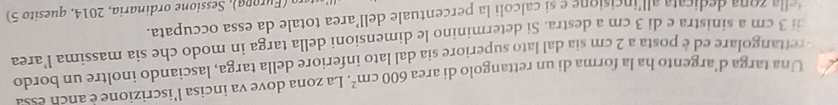 Una targa d’argento ha la forma di un rettangolo di area 600cm^2. La zona dove va incisa l’iscrizione è anch essa 
rettangolare ed è posta a 2 cm sía dal lato superiore sia dal lato inferiore della targa, lasciando inoltre un bordo 
di 3 cm a sinistra e di 3 cm a destra. Si determinino le dimensioni della targa in modo che sia massima l’area 
l o a dedicata al l'incisione e si calcoli la percentuale dell'area totale da essa occupata. 
ro (Furopa), Sessione ordinaria, 2014, quesito 5)