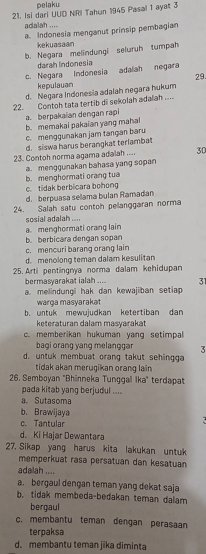 pelaku
21. Isi dari UUD NRI Tahun 1945 Pasal 1 ayat 3
adalah ....
a. Indonesia menganut prinsip pembagian
kekuasaan
b. Negara melindungi seluruh tumpah
darah Indonesia
c. Negara Indonesia adalah negara
29
kepulauan
d. Negara Indonesia adalah negara hukum
22. Contoh tata tertib di sekolah adalah ....
a. berpakaian dengan rapi
b. memakai pakaian yang mahal
c. menggunakan jam tangan baru
d. siswa harus berangkat terlambat
23. Contoh norma agama adalah ....
30
a. menggunakan bahasa yang sopan
b. menghormati orang tua
c. tidak berbicara bohong
d. berpuasa selama bulan Ramadan
24. Salah satu contoh pelanggaran norma
sosial adalah ....
a. menghormati orang lain
b. berbicara dengan sopan
c. mencuri barang orang lain
d. menolong teman dalam kesulitan
25. Arti pentingnya norma dalam kehidupan
bermasyarakat ialah ....
31
a. melindungi hak dan kewajiban setiap
warga masyarakat
b. untuk mewujudkan ketertiban dan
keteraturan dalam masyarakat
c. memberikan hukuman yang setimpal
bagi orang yang melanggar
3
d. untuk membuat orang takut sehingga
tidak akan merugikan orang lain
26. Semboyan ''Bhinneka Tunggal Ika'' terdapat
pada kitab yang berjudul ....
a. Sutasoma
b. Brawijaya
c. Tantular
d. Ki Hajar Dewantara
27. Sikap yang harus kita lakukan untuk
memperkuat rasa persatuan dan kesatuan
adalah ....
a. bergaul dengan teman yang dekat saja
b. tidak membeda-bedakan teman dalam
bergaul
c. membantu teman dengan perasaan
terpaksa
d. membantu teman jika diminta