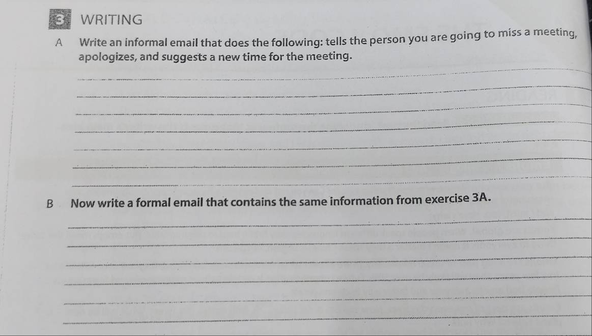 WRITING 
A Write an informal email that does the following: tells the person you are going to miss a meeting, 
_ 
apologizes, and suggests a new time for the meeting. 
_ 
_ 
_ 
_ 
_ 
_ 
B Now write a formal email that contains the same information from exercise 3A. 
_ 
_ 
_ 
_ 
_ 
_