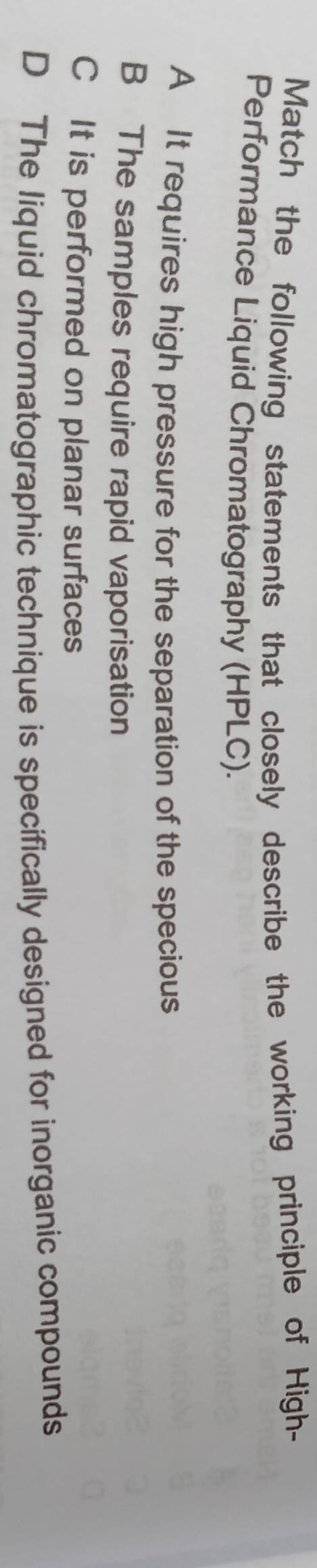 Match the following statements that closely describe the working principle of High-
Performance Liquid Chromatography (HPLC).
A It requires high pressure for the separation of the specious
B The samples require rapid vaporisation
C It is performed on planar surfaces
D The liquid chromatographic technique is specifically designed for inorganic compounds