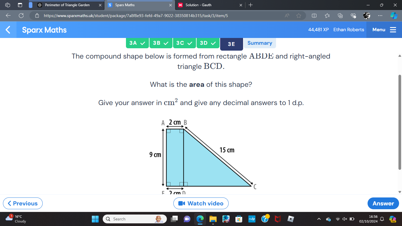 Perimeter of Triangle Garden × Sparx Maths Solution - Gauth 
https://www.sparxmaths.uk/student/package/7a8f8e93-fefd-49a7-9022-38350814b315/task/3/item/5 
Sparx Maths 44,481 XP Ethan Roberts Menu 
3A 3B 3C 3D 3E Summary 
The compound shape below is formed from rectangle ABDE and right-angled 
triangle BCD. 
What is the area of this shape? 
Give your answer in cm^2 and give any decimal answers to 1 d.p. 
< Previous Watch video Answer 
16°C 
Cloudy Search 
16:5