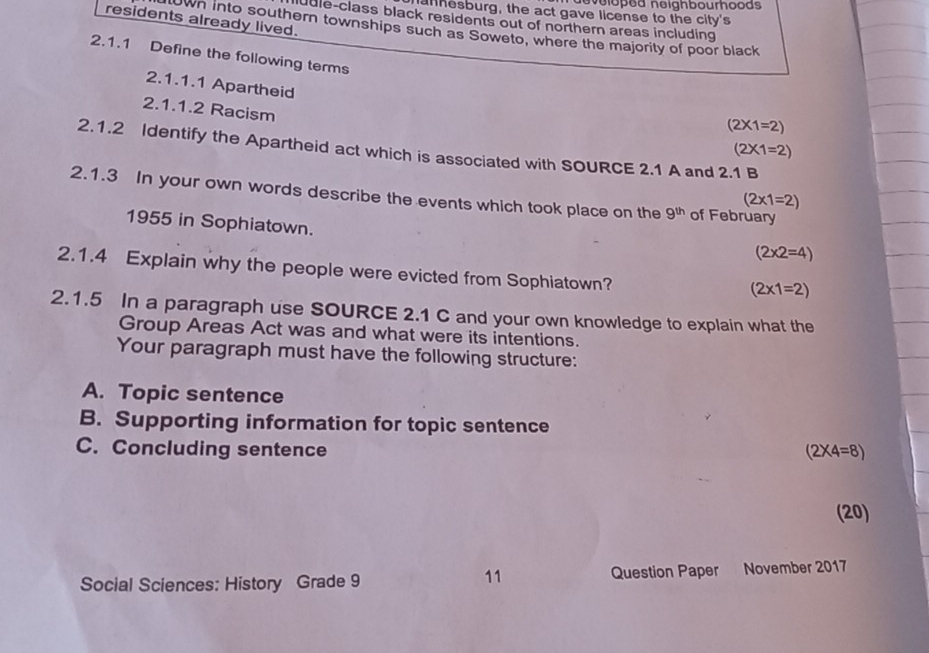 eveloped neighbourhoods 
anhesburg, the act gave license to the city's
residents already lived.
ule-class black residents out of northern areas including
town into southern townships such as Soweto, where the majority of poor black
2.1.1 Define the following terms
2.1.1.1 Apartheid
2.1.1.2 Racism
(2* 1=2)
(2* 1=2)
2.1.2 Identify the Apartheid act which is associated with SOURCE 2.1 A and 2.1 B
2.1.3 In your own words describe the events which took place on the 9^(th) of February
(2* 1=2)
1955 in Sophiatown.
(2* 2=4)
2.1.4 Explain why the people were evicted from Sophiatown?
(2* 1=2)
2.1.5 In a paragraph use SOURCE 2.1 C and your own knowledge to explain what the
Group Areas Act was and what were its intentions.
Your paragraph must have the following structure:
A. Topic sentence
B. Supporting information for topic sentence
C. Concluding sentence (2* 4=8)
(20)
11
Social Sciences: History Grade 9 Question Paper November 2017