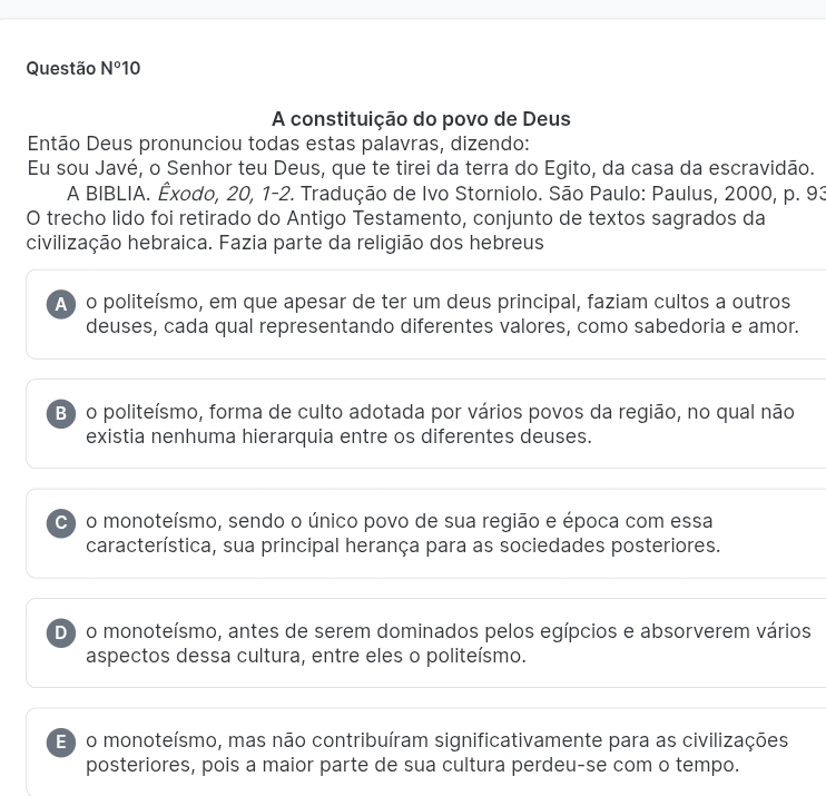 Questão N° 10
A constituição do povo de Deus
Então Deus pronunciou todas estas palavras, dizendo:
Eu sou Javé, o Senhor teu Deus, que te tirei da terra do Egito, da casa da escravidão.
A BIBLIA. Êxodo, 20, 1-2. Tradução de Ivo Storniolo. São Paulo: Paulus, 2000, p. 93
O trecho lido foi retirado do Antigo Testamento, conjunto de textos sagrados da
civilização hebraica. Fazia parte da religião dos hebreus
A) o politeísmo, em que apesar de ter um deus principal, faziam cultos a outros
deuses, cada qual representando diferentes valores, como sabedoria e amor.
B) o politeísmo, forma de culto adotada por vários povos da região, no qual não
existia nenhuma hierarquia entre os diferentes deuses.
C) o monoteísmo, sendo o único povo de sua região e época com essa
característica, sua principal herança para as sociedades posteriores.
D) o monoteísmo, antes de serem dominados pelos egípcios e absorverem vários
aspectos dessa cultura, entre eles o politeísmo.
E ) o monoteísmo, mas não contribuíram significativamente para as civilizações
posteriores, pois a maior parte de sua cultura perdeu-se com o tempo.