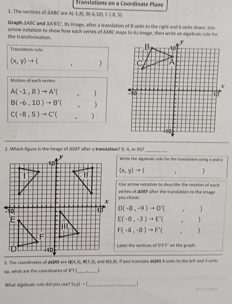 Translations on a Coordinate Plane 
1. The vertices of △ ABC are A(-1,8), B(-6,10), C(-8,5), 
Graph △ ABC and △ A'B'C' , its image, after a translation of 8 units to the right and 6 units down. Use 
arrow notation to show how each vertex of ΔABC maps to its image, then write an algebraic rule for 
the transformation. 
Translation rule:
(x,y)to (,)
Motion of each vertex:
A(-1,8)to A'(,)
B(-6,10)to B'(,)
C(-8,5)to C'(,)
_ 
Write the algebraic rule for the translation using x and y :
(x,y)to (,)
Use arrow notation to describe the motion of each 
vertex of ΔDEF after the translation to the image 
you chose:
D(-8,-9)to D'(,)
E(-8,-3)to E'(,)
F(-4,-8)to F'(,)
Label the vertices of D'E'F' on the graph. 
3. The coordinates of ΔQRS are Q(4,3), R(7,3) and S(6,8). If you translate ΔQRS 4 units to the left and 3 units 
up, what are the coordinates of S'? f_ _). 
What algebraic rule did you use (x,y)to ( _ 
_