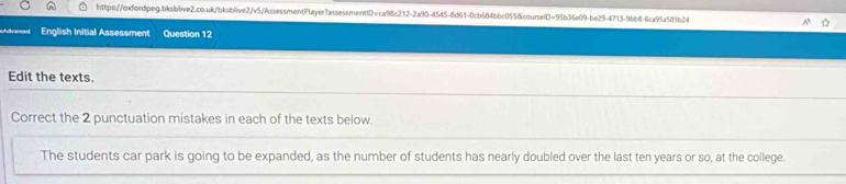 Advanced English Initial Assessment Question 12 
Edit the texts. 
Correct the 2 punctuation mistakes in each of the texts below. 
The students car park is going to be expanded, as the number of students has nearly doubled over the last ten years or so, at the college.