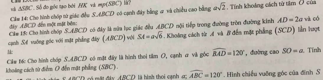 và △ SBC. Số đo góc tạo bởi HK và mp(SBC) là? 
Câu 14: Cho hình chóp tứ giác đều S. ABCD có cạnh đáy bằng a và chiều cao bằng asqrt(2). Tính khoảng cách từ tâm Ở của 
đáy ABCD đến một mặt bên: 
Câu 15: Cho hình chóp S. ABCD có đáy là nửa lục giác đều ABCD nội tiếp trong đường tròn đường kính AD=2a và có 
cạnh SA vuông góc với mặt phẳng đáy (ABCD) với SA=asqrt(6). Khoảng cách từ A và B đến mặt phẳng (SCD) lần lượt 
là: 
Câu 16: Cho hình chóp S. ABCD có mặt đáy là hình thoi tâm O, cạnh a và góc widehat BAD=120° ,đường cao SO=a. Tính 
khoảng cách từ điểm O đến mặt phẳng (SBC). 
S ABCD có mặt đáy ABCD là hình thoi cạnh α; widehat ABC=120°. Hình chiếu vuông góc của đinh S