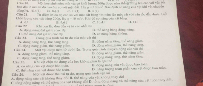 Câu 20, Một học sinh ném một vật có khổi lượng 200g được ném thắng đứng lên cao với vận tốc
ban đầu 8 m/s từ độ cao 6m so với mặt đất. Lấy g=10m/s^2. Xác định cơ năng của vật khi vật chuyển
dộng?A. 18,4(J) B. 16(J) C. 10(J) D. 4 (J)
Câu 21. Từ điểm M có độ cao so với mặt đất bằng 4m ném lên một vật với vận tốc đầu 4m/s. Biết
khối lượng của vật bằng 200g, lấy g=10m/s^2 * Khi đó cơ năng của vật bằng:
A. 6J B. 9,6 J C. 10、4J D. 11J
Câu 22. Khi con lắc đơn đến vị trí cao nhất thì
A. động năng đạt giá trị cực đại. B. thể năng bằng động năng
C. thể năng đạt giá trị cực đại. D. cơ năng bằng không.
Câu 23. Trong quá trình rơi tự do của một vật thì
A. động năng tăng, thể năng tăng, B. động năng tăng, thẻ năng giảm.
C. động năng giảm, thể năng giảm. D. động năng giảm, thể năng tăng
Câu 24. Một vật được ném từ dưới lên. Trong quá trình chuyển động của vật thiì
A. động năng giảm, thể năng tăng. B. động năng giảm, thể năng giảm.
C. động năng tăng, thể năng giám. D. động năng tăng, thể năng tăng.
Câu 25. Khi vật chịu tác dụng của lực không phải là lực thể
A. cơ năng của vật được bảo toàn. B. động năng của vật được bảo toàn.
C. thể năng của vật được bảo toàn. D. năng lượng toàn phần của vật được bảo toàn.
Câu 26. Một vật được thả rơi tự do, trong quả trình vật rơi
A. động năng của vật không thay đổi B. thể năng của vật không thay đổi
C. tổng động năng và thể năng của vật không đổi D. tổng động năng và thể năng của vật luôn thay đổi.