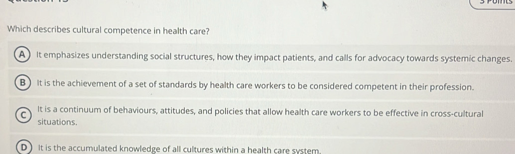 Which describes cultural competence in health care?
A ) It emphasizes understanding social structures, how they impact patients, and calls for advocacy towards systemic changes.
B) It is the achievement of a set of standards by health care workers to be considered competent in their profession.
It is a continuum of behaviours, attitudes, and policies that allow health care workers to be effective in cross-cultural
C
situations.
D ) It is the accumulated knowledge of all cultures within a health care system.