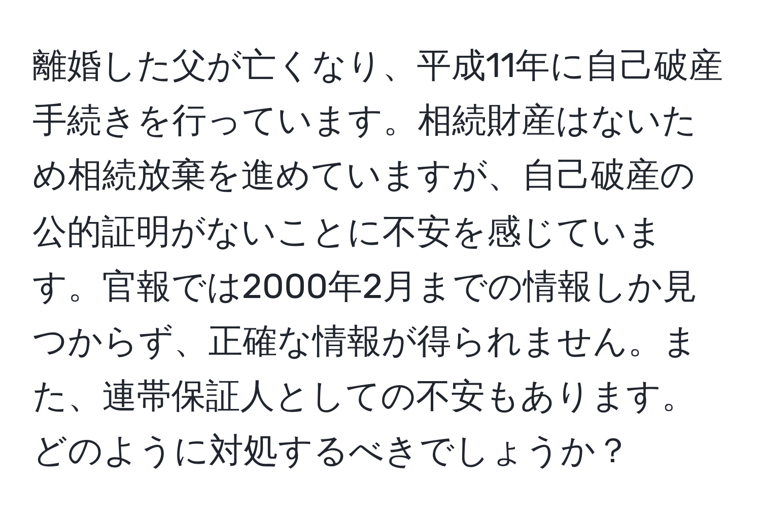 離婚した父が亡くなり、平成11年に自己破産手続きを行っています。相続財産はないため相続放棄を進めていますが、自己破産の公的証明がないことに不安を感じています。官報では2000年2月までの情報しか見つからず、正確な情報が得られません。また、連帯保証人としての不安もあります。どのように対処するべきでしょうか？