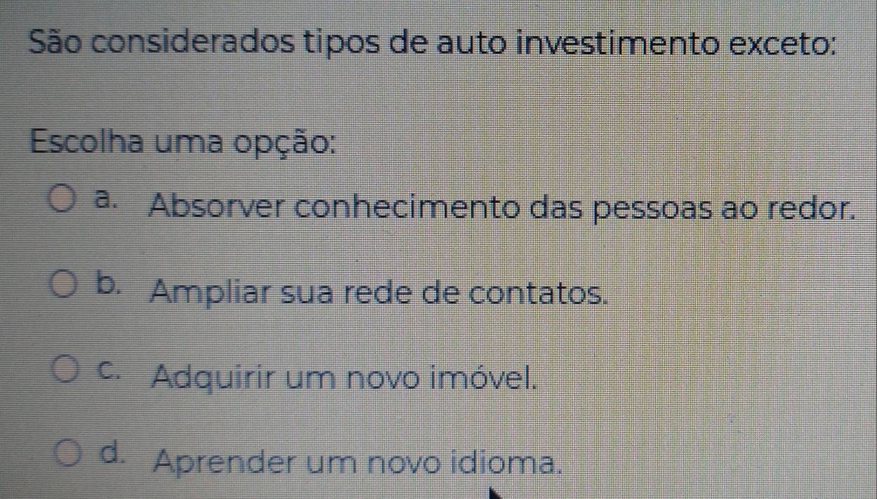 São considerados tipos de auto investimento exceto:
Escolha uma opção:
a. Absorver conhecimento das pessoas ao redor.
b. Ampliar sua rede de contatos.
c. Adquirir um novo imóvel.
d. Aprender um novo idioma.