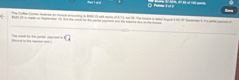 HW Score: 67.63%, 67.63 of 100 points 
Points: 0 of 3 
Save 
The Coftee Comer receives an invoice amounting to $595.20 with terna of 5/13, net 35. The invoice is dated August 9 AS OF September 9. If a partial payment of
$520.20 is made on September 19, find the credil for the partial payment and the balance due on the invoice. 
The crealt for the partal payment is^3□
(Round to the nearest cent.)