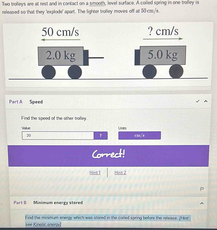 Two trolleys are at rest and in contact on a smooth, level surface. A coiled spring in one trolley is 
released so that they 'explode' apart. The lighter trolley moves off at 50 cm/s. 
Part A Speed 
Find the speed of the other trolley. 
Value Units 
?
20 cm/s
Correct! 
Hint1 Hint 2 
Part B Minimum energy stored 
Find the minimum energy which was stored in the coiled spring before the release. [Hint: 
see Kinetic energy]