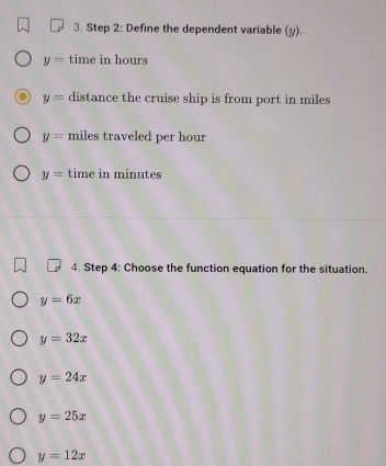 Define the dependent variable (y).
y= time in hours
y= distance the cruise ship is from port in miles
y= miles traveled per hour
y= time in minutes
4. Step 4: Choose the function equation for the situation.
y=6x
y=32x
y=24x
y=25x
y=12x