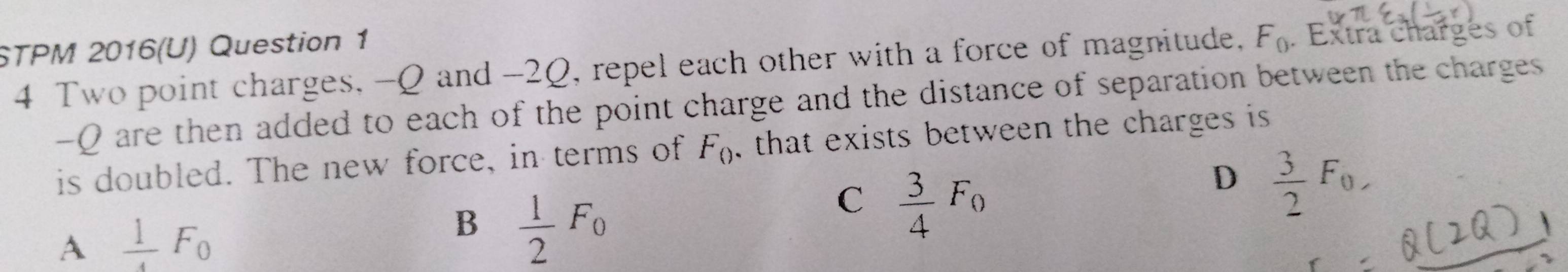 STPM 2016(U) Question 1
4 Two point charges, -Q and -20, repel each other with a force of magnitude, F_0. Extra charges of
-Q are then added to each of the point charge and the distance of separation between the charges 
is doubled. The new force, in terms of F_() , that exists between the charges is
D  3/2 F_0,
A  1/4 F_0
B  1/2 F_0
C  3/4 F_0