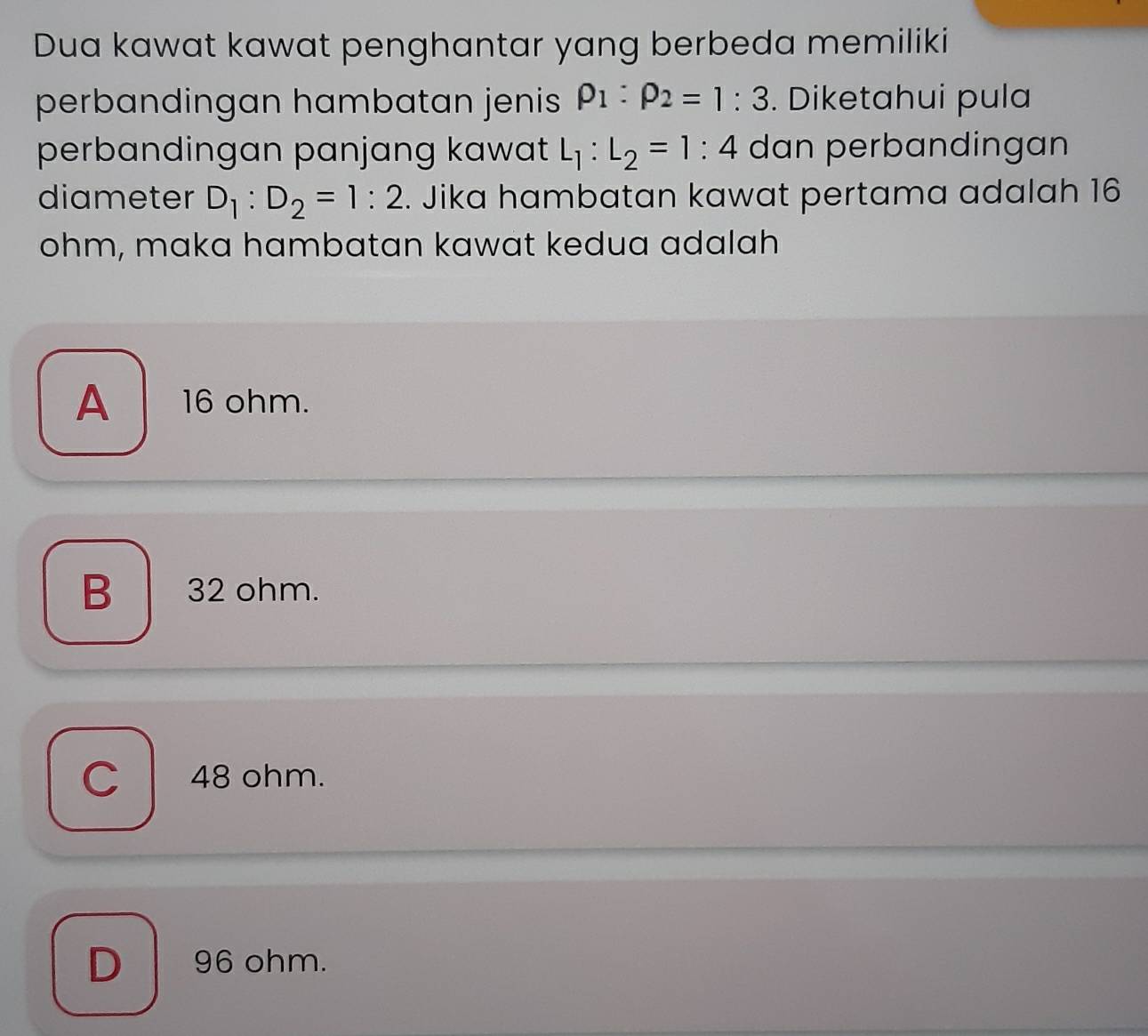 Dua kawat kawat penghantar yang berbeda memiliki
perbandingan hambatan jenis rho _1:rho _2=1:3. Diketahui pula
perbandingan panjang kawat L_1:L_2=1:4 dan perbandingan
diameter D_1:D_2=1:2. Jika hambatan kawat pertama adalah 16
ohm, maka hambatan kawat kedua adalah
A 16 ohm.
B 32 ohm.
C 48 ohm.
D 96 ohm.