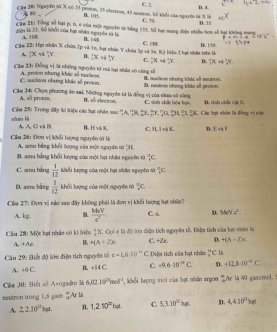 C. 2.
D. 8.
Câu 20: Nguyên tử X có 35 proton, 35 electron, 45 neutron. Số khối của nguyên tử X là
A 80.
B. 105.
C. 70. D. 35
Câu 21: Tổng số hạt p, n, e của một nguyên tử bằng 155. Số hạt mang điện nhiều hơn số hạt không mang
điện là 33. Số khối của hạt nhân nguyên tử là
A. 108.
B. 148. C. 188.
D. 150.
Câu 22: Hạt nhân X chứa 2p và 1n, hạt nhân Y chứa 3p và 5n. Ký hiệu 2 hạt nhân trên là
A. _2^(3X và _3^5Y. B. _2^3X và _3^8Y. C. frac 1)2X và _3^(5Y. D. _3^2X và _8^3Y.
Câu 23: Đồng vị là những nguyên tử mà hạt nhân có cùng số
A. proton nhưng khác số nucleon.
B. nucleon nhưng khác số neutron.
C. nucleon nhưng khác số proton.
D. neutron nhưng khác số proton.
Câu 24: Chọn phương án sai. Những nguyên tử là đồng vị của nhau có cùng
A. số proton. B. mwidehat a) electron. C. tính chất hóa học. D. tính chất vật lí.
Câu 25: Trong dãy kí hiệu các hạt nhân sau: _7^((14)A,_9^(19)B,_(26)^(56)E,_(27)^(56)F,_8^(17)G,_(10)^(20)H,_(11)^(23)J _(10)^(22)K Các hạt nhân là đồng vị của
nhau là
A. A, G và B. B. H và K. C. H, I và K. D. E và F
* Câu 26: Đơn vị khối lượng nguyên tử là
A. amu bằng khối lượng của một nguyên tử _1^1I
B. amu bằng khối lượng của một hạt nhân nguyên tử _6^(12)C.
C. amu bằng frac 1)12 khối lượng của một hạt nhân nguyên tử _6^((12)C.
D. amu bằng frac 1)12 khối lượng của một nguyên tử _6^((12)C.
Câu 27: Đơn vị nào sau đây không phải là đơn vị khối lượng hạt nhân?
A. kg. B. frac MeV)c^2. C. u. D. MeV c^2.
Câu 28: Một hạt nhân có kí hiệu _Z^(AX. Gọi e là độ lớn điện tích nguyên tố. Điện tích của hạt nhân là
A. +Ae. C. +Ze. D. +(A-Z)e.
B. +(A+Z)e.
Câu 29: Biết độ lớn điện tích nguyên tố e=1,6· 10^-19) C. Điện tích của hạt nhân _6^((14)C là
A. +6C. B. +14 C. C. +9,6· 10^-19)C. D. +12,8· 10^(-19)C.
Câu 30: Biết số Avogadro là 6,02.10^(23)mol^(-1) ,khối lượng mol của hạt nhân argon _(18)^(40)A_1 là 40 gam/mol. 5
neutron trong 1,6 gam _(18)^(40)Ar * là
A. 2,2.10^(22)hat. B. 1,2.10^(22)hat. C. 5,3.10^(22)hat. D. 4,4.10^(22)hat