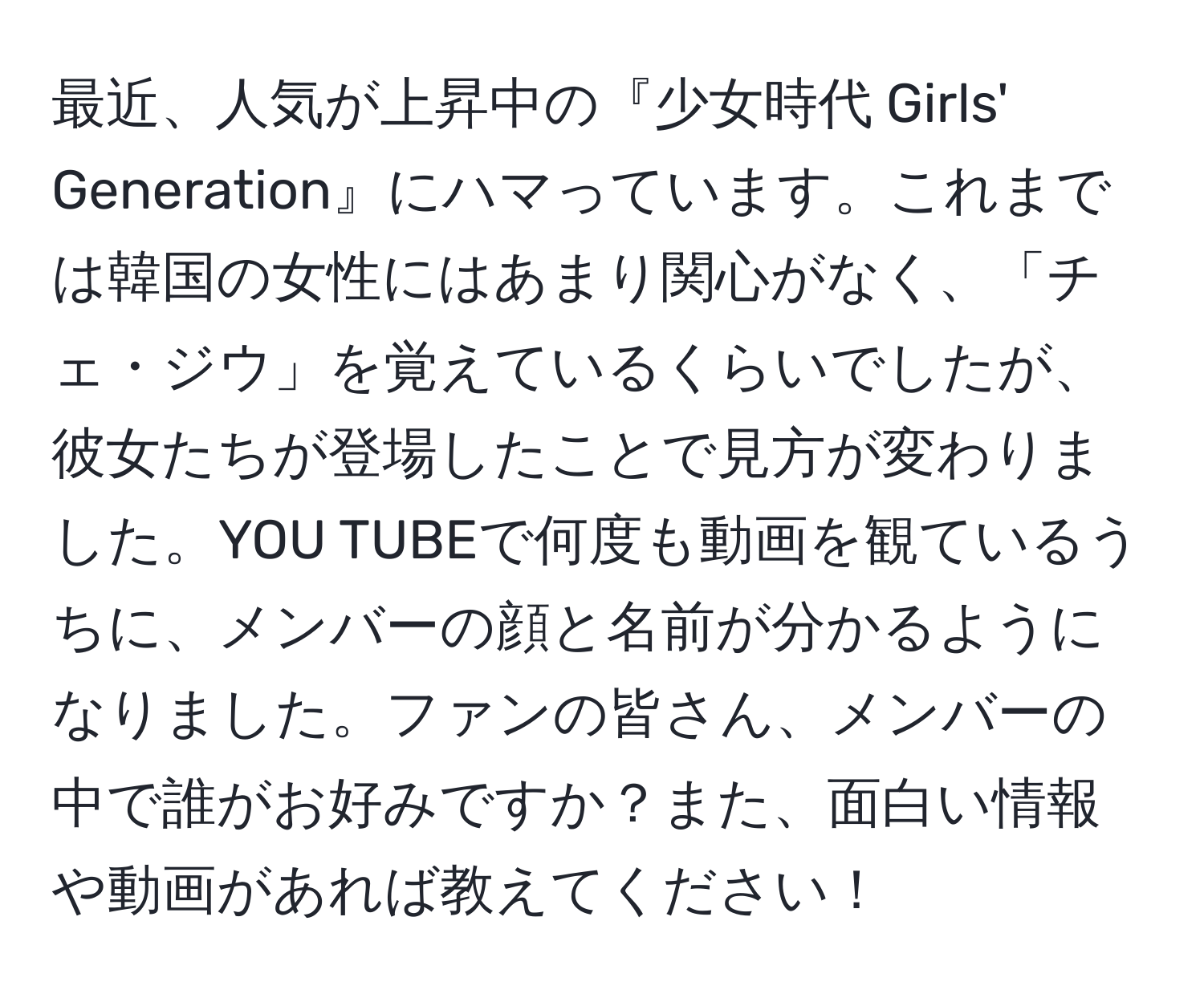 最近、人気が上昇中の『少女時代 Girls' Generation』にハマっています。これまでは韓国の女性にはあまり関心がなく、「チェ・ジウ」を覚えているくらいでしたが、彼女たちが登場したことで見方が変わりました。YOU TUBEで何度も動画を観ているうちに、メンバーの顔と名前が分かるようになりました。ファンの皆さん、メンバーの中で誰がお好みですか？また、面白い情報や動画があれば教えてください！