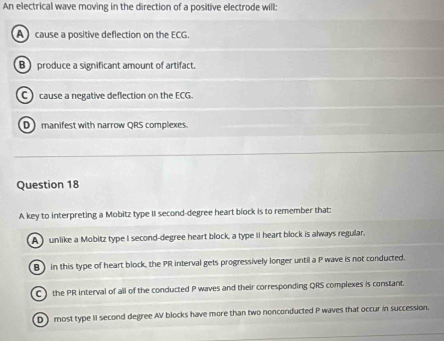 An electrical wave moving in the direction of a positive electrode will:
A cause a positive deflection on the ECG.
B produce a significant amount of artifact.
C cause a negative deflection on the ECG.
D manifest with narrow QRS complexes.
Question 18
A key to interpreting a Mobitz type II second-degree heart block is to remember that:
A unlike a Mobitz type I second-degree heart block, a type II heart block is always regular.
B) in this type of heart block, the PR interval gets progressively longer until a P wave is not conducted.
C the PR interval of all of the conducted P waves and their corresponding QRS complexes is constant.
Dmost type II second degree AV blocks have more than two nonconducted P waves that occur in succession.