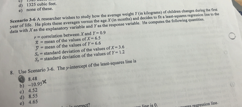 d) 1325 cubic feet.
e) none of these.
Scenario 3-6 A researcher wishes to study how the average weight Y (in kilograms) of children changes during the first
year of life. He plots these averages versus the age X (in months) and decides to fit a least-squares regression line to the
data with Xas the explanatory variable and Yas the response variable. He computes the following quantities.
r= correlation between X and Y=0.9
overline x= mean of the values of X=6.5
overline y= mean of the values of Y=6.6
S_x= standard deviation of the values of X=3.6
S_y= standard deviation of the values of Y=1.2
8. Use Scenario 3-6. The y-intercept of the least-squares line is
a 8.48
b) -10.95
c) 4.52
d) 8.55
e) 4.65
s correct? Line is 0. rs regression line.