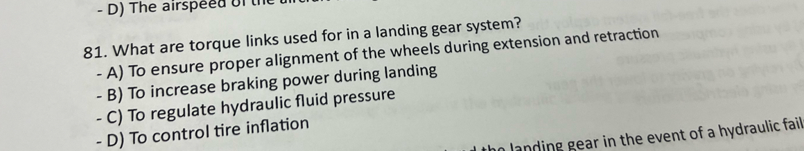 The airspeed of the 
81. What are torque links used for in a landing gear system?
- A) To ensure proper alignment of the wheels during extension and retraction
- B) To increase braking power during landing
- C) To regulate hydraulic fluid pressure
- D) To control tire inflation
landing gear in the event of a hydraulic fail