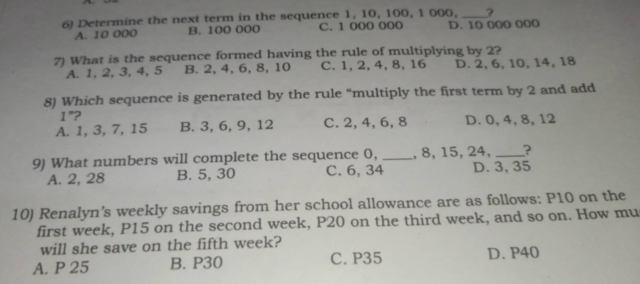 Determine the next term in the sequence 1, 10, 100, 1 000, _?
C. 1 000 000
A. 10 000 B. 100 000 D. 10 000 000
7) What is the sequence formed having the rule of multiplying by 2?
A. 1, 2, 3, 4, 5 B. 2, 4, 6, 8, 10 C. 1, 2, 4, 8, 16 D. 2, 6, 10, 14, 18
8) Which sequence is generated by the rule “multiply the first term by 2 and add
1'' ?
A. 1, 3, 7, 15 B. 3, 6, 9, 12 C. 2, 4, 6, 8 D. 0, 4, 8, 12
9) What numbers will complete the sequence 0, _, 8, 15, 24, _?
A. 2, 28 B. 5, 30
C. 6, 34
D. 3, 35
10) Renalyn’s weekly savings from her school allowance are as follows: P10 on the
first week, P15 on the second week, P20 on the third week, and so on. How mu
will she save on the fifth week?
A. P 25 B. P30
C. P35 D. P40