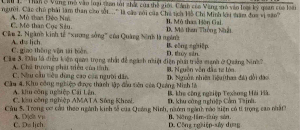 'Thàn ở Vùng mô vào loại than tốt nhất của thể giới. Cảnh của Vùng mô vào loại kỳ quan của loài
người. Các chủ phải làm than cho tốt...' là câu nói của Chủ tịch Hồ Chí Minh khi thăm đơn vị não?
A. Mô than Đèo Nai. B. Mô thân Hòn Gai.
C. Mô than Cọc Sâu. D. Mô than Thống Nhất.
Câu 2. Ngành kinh tế “xương sống' của Quảng Ninh là ngành
A. du lịch B. công nghiệp.
C. giao thông vận tái biển. D. thủy sản.
Câu 3. Đầu là điều kiện quan trọng nhất để ngành nhiệt điện phát triển mạnh ở Quảng Ninh?
A. Chủ trượng phát triển của tỉnh, B. Nguồn vôn đầu tư lớn
C. Như cầu tiêu dùng cao của người dân. D. Nguồn nhiên liệu(than đá) dồi đảo.
Câu 4. Khu công nghiệp được thành lập đầu tiên của Quảng Ninh là
A. khu công nghiệp Cái Lân. B. khu công nghiệp Texhong Hải Hà.
C. khu công nghiệp AMATA Sông Khoai. D. khu công nghiệp Cẩm Thịnh.
Câu 5. Trong cơ cầu theo ngành kinh tế của Quảng Ninh, nhóm ngành nào hiện có tỉ trọng cao nhất?
A. Dịch vụ B. Nông-lâm-thủy sản.
C. Du lịch. D. Công nghiệp-xây dựng.