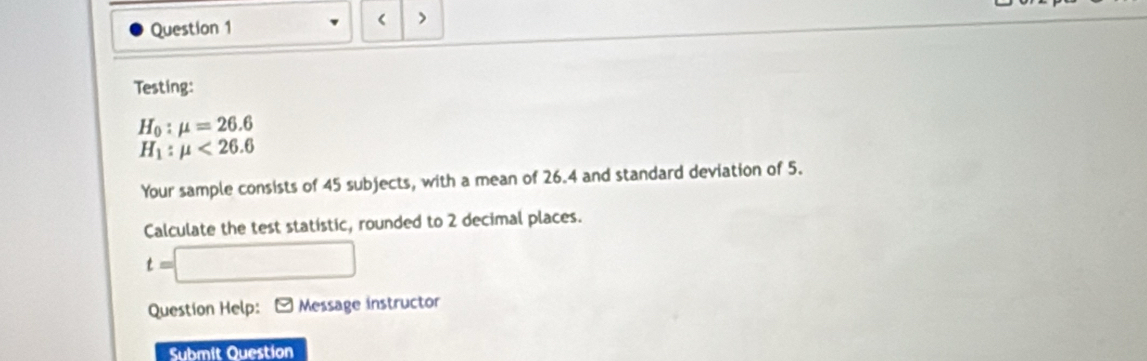 < 
Question 1 > 
Testing:
H_0:mu =26.6
H_1:mu <26.6
Your sample consists of 45 subjects, with a mean of 26.4 and standard deviation of 5. 
Calculate the test statistic, rounded to 2 decimal places.
t=□
Question Help: * Message instructor 
Submit Question