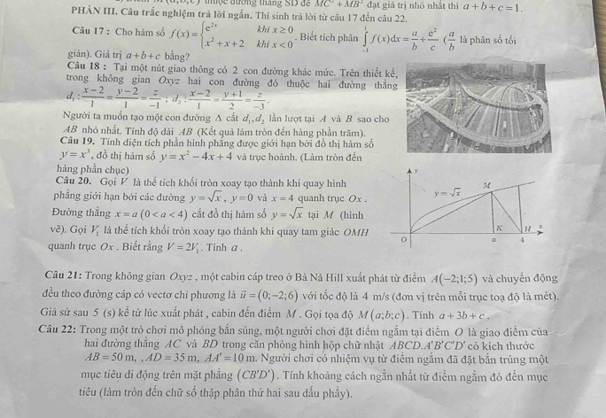 thuộc đường tháng SD đề MC^2+MB^2 đạt giá trị nhỏ nhất thì a+b+c=1.
PHÀN III. Câu trắc nghiệm trã lời ngắn. Thi sinh trả lời từ câu 17 đến câu 22.
Câu 17 : Cho hàm số f(x)=beginarrayl e^(2x)khix≥ 0 x^2+x+2khix<0endarray. .. Biết tích phân ∈tlimits _(-1)^1f(x)dx= a/b + e^2/c ( a/b  là phân số tối
giản). Giả trị a+b+c bằng?
Câu 18 : Tại một nút giao thông có 2 con đường khác mức. Trên thiết k
trong không gian Oxyz hai con đường đó thuộc hai đường thắn
d_1: (x-2)/1 = (y-2)/1 = z/-1 ;d_2: (x-2)/1 = (y+1)/2 = z/-3 .
Người ta muốn tạo một con đường Δ cắt d_1,d_2 lần lượt tại A và B sao cho
AB nhỏ nhất. Tính độ dài AB (Kết quả làm tròn đến hàng phần trăm).
Câu 19. Tính điện tích phần hình phẳng được giới hạn bởi đồ thị hàm số
y=x^3 , đồ thị hàm số y=x^2-4x+4 và trục hoành. (Làm tròn đến
hàng phần chục) 
Câu 20. Gọi V là thể tích khối tròn xoay tạo thành khi quay hình
phẳng giới hạn bởi các đường y=sqrt(x),y=0 và x=4 quanh trục Ox .
Đường thẳng x=a(0 cắt đồ thị hàm số y=sqrt(x) tại M (hình
V ẽ). Gọi V_1 là thể tích khổi tròn xoay tạo thành khi quay tam giác OMH
quanh trục Ox . Biết rằng V=2V_1. Tinh a.
Câu 21: Trong không gian Oxyz , một cabin cáp treo ở Bà Nà Hill xuất phát từ điểm A(-2;1;5) và chuyền động
đều theo đường cáp có vectơ chỉ phương là vector u=(0;-2;6) với tốc độ là 4 m/s (đơn vị trên mỗi trục toạ độ là mét).
Giả sử sau 5 (s) kể từ lúc xuất phát , cabin đến điểm M . Gọi tọa độ M(a;b;c). Tính a+3b+c.
Câu 22: Trong một trò chơi mô phỏng bắn súng, một người chơi đặt điểm ngắm tại điểm O là giao điểm của
hai đường thẳng AC và BD trong căn phòng hình hộp chữ nhật AB CD.A'B'C'D' có kích thước
AB=50m,,AD=35m,AA'=10m a. Người chơi có nhiệm vụ từ điểm ngắm đã đặt bắn trúng một
mục tiêu di động trên mặt phẳng (CB'D'). Tính khoảng cách ngắn nhất từ điểm ngắm đó đến mục
tiêu (làm tròn đến chữ số thập phân thứ hai sau dấu phầy).