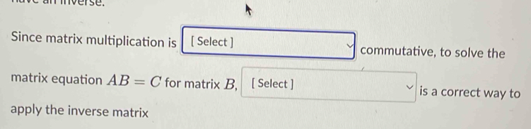 verse. 
Since matrix multiplication is [ Select ] commutative, to solve the 
matrix equation AB=C for matrix B, [ Select ] is a correct way to 
apply the inverse matrix