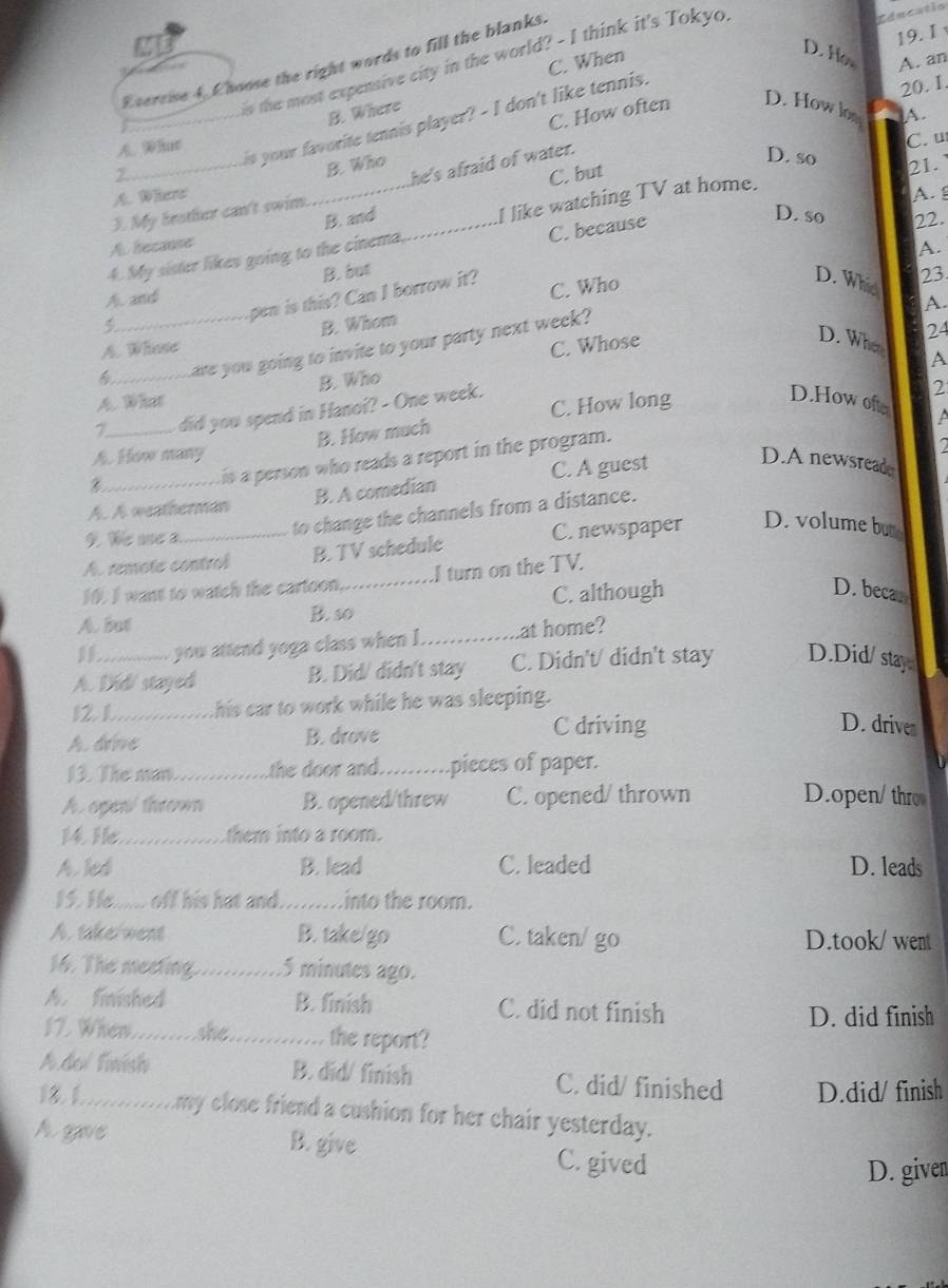 1
C. When
D. Ho A. an
Esercise 4. Choose the right words to fill the blanks.
is the most expensive city in the world? - I think it's Tokyo
B. Where
C. How often D. How low A.
_is your favorite tennis player? - I don't like tennis.
20. I.
A. Whar
C.
D. so 21.
C. but
A. Where B. Who
3. My heather can't swim. he's afraid of water.
2 D. so
4. My sister likes going to the cinema._ I like watching TV at home.
A.
A. because B. and
B. but C. because
22.
23
pen is this? Can I borrow it? C. Who A.
D. Whis A.
A. and
B. Whom
D. When A
_are you going to invite to your party next week?
A. Whose C. Whose
24
B. Who
A. What
7_ did you spend in Hanoi? - One week.
2
B. How much C. How long
D.Howofe A
is a person who reads a report in the program.
a
A. How many D.A newsread
8
A. A weatherman B. A comedian C. A guest
9. We ue a
to change the channels from a distance.
A. remote control B. TV schedule C. newspaper D. volume but
10. I want to watch the cartoon, I turn on the TV.
A. but B. so_ C. although
D. becar
you attend yoga class when I ._ at home?
A. Did/ stayed B. Did/ didn't stay C. Didn't/ didn't stay D.Did/stay
12. 1._ his car to work while he was sleeping.
A. drive B. drove C driving
D. drives
13. The man_ the door and._ pieces of paper.
A. ogen/ thrown B. opened/threw C. opened/ thrown D.open/ thro
14. He_ them into a room.
Aled B. lead C. leaded D. leads
15. He...... off his hat and._ into the room.
A. take went B. take/go C. taken/ go D.took/ went
16. The meeting._ 5 minutes ago.
A. finished B. finish C. did not finish
D. did finish
17. When._ she_ the report?
Adol Tnísh B. did/ finish C. did/ finished D.did/ finish
13. 1._ my close friend a cushion for her chair yesterday.
A gave B. give C. gived
D. given