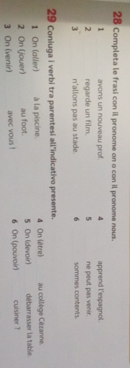 Completa le frasi con il pronome on o con il pronome nous. 
4 
1 avons un nouveau prof. apprend l’espagnol. 
2 regarde un film. 5 ne peut pas venir. 
3 n’allons pas au stade. 6 sommes contents. 
29 Coniuga i verbi tra parentesi all’indicativo presente. 
1 On (aller) à la piscine. 4 On (être) au collège Cézanne. 
2 On (jouer) au foot. 5 On (devoir) débarrasser la table. 
3 On (venir) avec vous ! 6 On (pouvoir) cuisiner ?