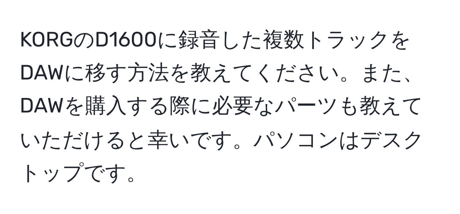 KORGのD1600に録音した複数トラックをDAWに移す方法を教えてください。また、DAWを購入する際に必要なパーツも教えていただけると幸いです。パソコンはデスクトップです。