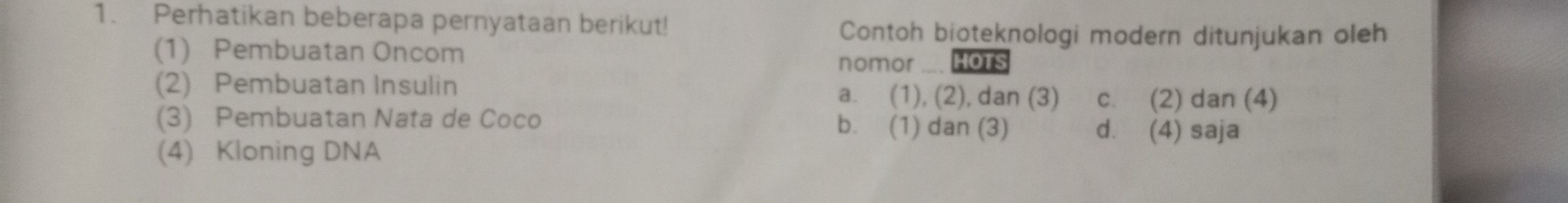 Perhatikan beberapa pernyataan berikut! Contoh bioteknologi modern ditunjukan oleh
(1) Pembuatan Oncom nomor HOTS
(2) Pembuatan Insulin a. (1), (2), dan (3) c. (2) dan (4)
(3) Pembuatan Nata de Coco b. (1) dan (3) d. (4) saja
(4) Kloning DNA