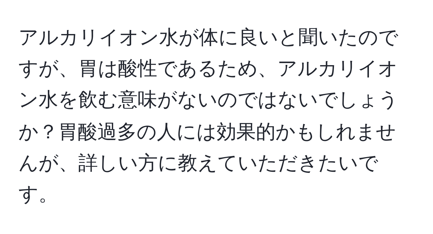 アルカリイオン水が体に良いと聞いたのですが、胃は酸性であるため、アルカリイオン水を飲む意味がないのではないでしょうか？胃酸過多の人には効果的かもしれませんが、詳しい方に教えていただきたいです。