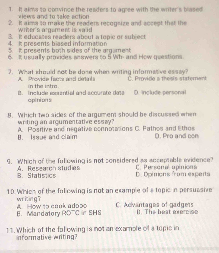 It aims to convince the readers to agree with the writer's biased
views and to take action
2. It aims to make the readers recognize and accept that the
writer's argument is valid
3. It educates readers about a topic or subject
4. It presents biased information
5. It presents both sides of the argument
6. It usually provides answers to 5 Wh- and How questions.
7. What should not be done when writing informative essay?
A. Provide facts and details C. Provide a thesis statement
in the intro.
B. Include essential and accurate data D. Include personal
opinions
8. Which two sides of the argument should be discussed when
writing an argumentative essay?
A. Positive and negative connotations C. Pathos and Ethos
B. Issue and claim D. Pro and con
9. Which of the following is not considered as acceptable evidence?
A. Research studies C. Personal opinions
B、 Statistics D. Opinions from experts
10. Which of the following is not an example of a topic in persuasive
writing?
A. How to cook adobo C. Advantages of gadgets
B. Mandatory ROTC in SHS D. The best exercise
11. Which of the following is not an example of a topic in
informative writing?