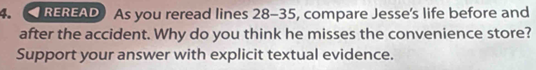 REREADAs you reread lines 28 - 35, compare Jesse’s life before and 
after the accident. Why do you think he misses the convenience store? 
Support your answer with explicit textual evidence.