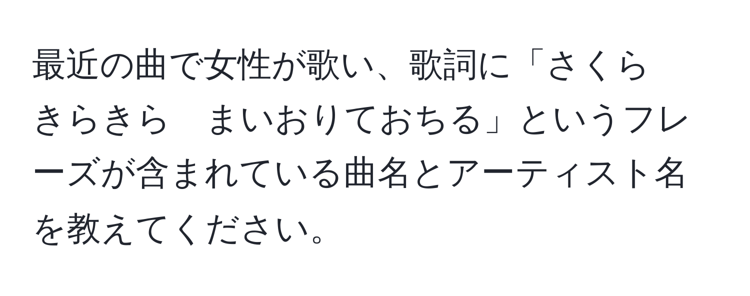 最近の曲で女性が歌い、歌詞に「さくら　きらきら　まいおりておちる」というフレーズが含まれている曲名とアーティスト名を教えてください。