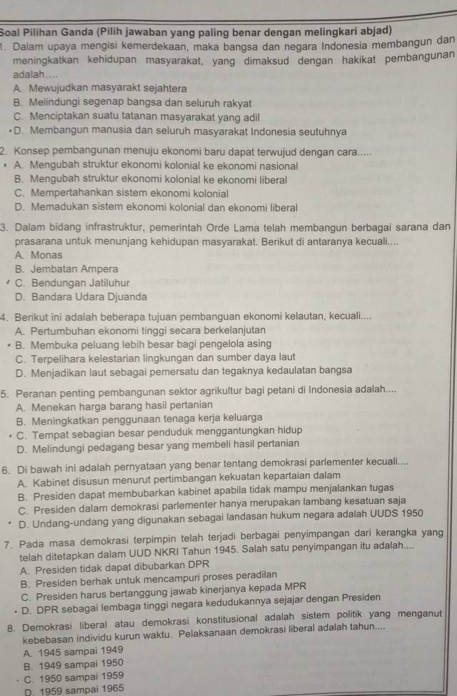 Soal Pilihan Ganda (Pilih jawaban yang paling benar dengan melingkari abjad)
1. Dalam upaya mengisi kemerdekaan, maka bangsa dan negara Indonesia membangun dan
meningkatkan kehidupan masyarakat, yang dimaksud dengan hakikat pembangunan
adalah....
A. Mewujudkan masyarakt sejahtera
B. Melindungi segenap bangsa dan seluruh rakyat
C. Menciptakan suatu tatanan masyarakat yang adil
D. Membangun manusia dan seluruh masyarakat Indonesia seutuhnya
2. Konsep pembangunan menuju ekonomi baru dapat terwujud dengan cara.....
• A. Mengubah struktur ekonomi kolonial ke ekonomi nasional
B. Mengubah struktur ekonomi kolonial ke ekonomi liberal
C. Mempertahankan sistem ekonomi kolonial
D. Memadukan sistem ekonomi kolonial dan ekonomi liberal
3. Dalam bidang infrastruktur, pemerintah Orde Lama telah membangun berbagai sarana dan
prasarana untuk menunjang kehidupan masyarakat. Berikut di antaranya kecuali....
A. Monas
B. Jembatan Ampera
C. Bendungan Jatiluhur
D. Bandara Udara Djuanda
4. Berikut ini adalah beberapa tujuan pembanguan ekonomi kelautan, kecuali....
A. Pertumbuhan ekonomi tinggi secara berkelanjutan
B. Membuka peluang lebih besar bagi pengelola asing
C. Terpelihara kelestarian lingkungan dan sumber daya laut
D. Menjadikan laut sebagai pemersatu dan tegaknya kedaulatan bangsa
5. Peranan penting pembangunan sektor agrikultur bagi petani di Indonesia adalah....
A. Menekan harga barang hasil pertanian
B. Meningkatkan penggunaan tenaga kerja keluarga
C. Tempat sebagian besar penduduk menggantungkan hidup
D. Melindungi pedagang besar yang membeli hasil pertanian
6. Di bawah ini adalah pernyataan yang benar tentang demokrasi parlementer kecuali....
A. Kabinet disusun menurut pertimbangan kekuatan kepartaian dalam
B. Presiden dapat membubarkan kabinet apabila tidak mampu menjalankan tugas
C. Presiden dalam demokrasi parlementer hanya merupakan lambang kesatuan saja
D. Undang-undang yang digunakan sebagai landasan hukum negara adalah UUDS 1950
7. Pada masa demokrasi terpimpin telah terjadi berbagai penyimpangan dari kerangka yang
telah ditetapkan dalam UUD NKRI Tahun 1945. Salah satu penyimpangan itu adalah....
A. Presiden tidak dapat dibubarkan DPR
B. Presiden berhak untuk mencampuri proses peradilan
C. Presiden harus bertanggung jawab kinerjanya kepada MPR
D. DPR sebagai lembaga tinggi negara kedudukannya sejajar dengan Presiden
8. Demokrasi liberal atau demokrasi konstitusional adalah sistem politik yang menganut
kebebasan individu kurun waktu. Pelaksanaan demokrasi liberal adalah tahun....
A. 1945 sampai 1949
B. 1949 sampai 1950
C. 1950 sampai 1959
D. 1959 sampai 1965